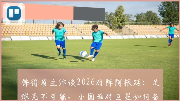 佛得角主帅谈2026对阵阿根廷：足球无不可能，小国面对巨星如何备战？