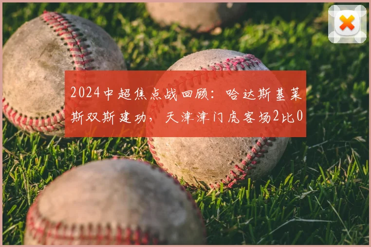 2024中超焦点战回顾：哈达斯基莱斯双斯建功，天津津门虎客场2比0力克上海申花，比赛深度分析与赛后战报汇总