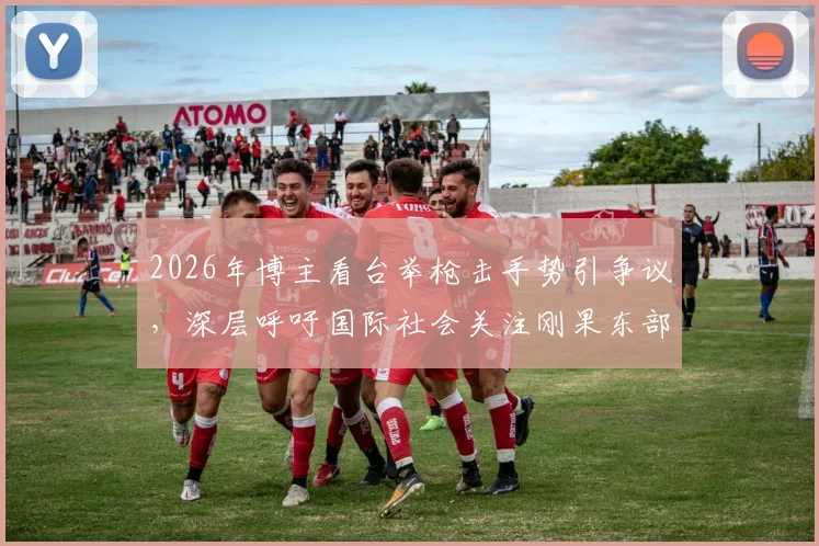 2026年博主看台举枪击手势引争议，深层呼吁国际社会关注刚果东部动荡局势