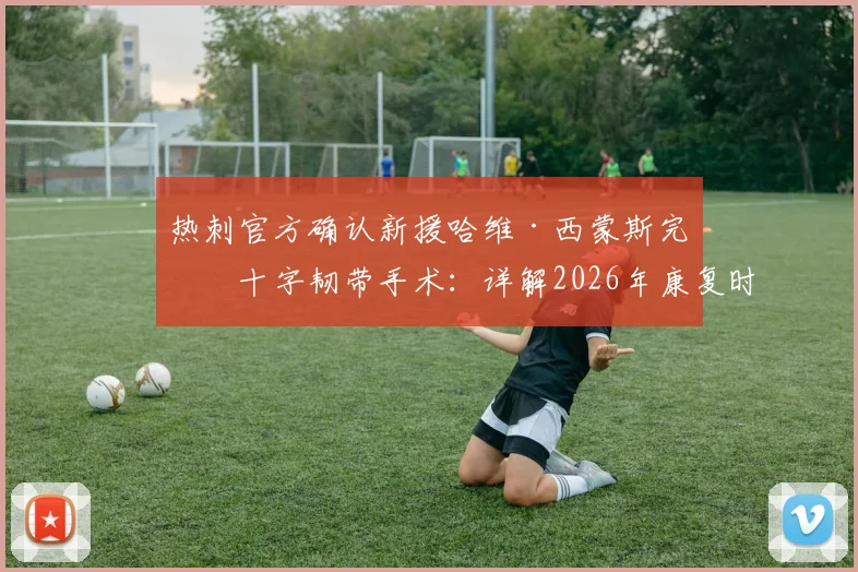 热刺官方确认新援哈维·西蒙斯完成十字韧带手术：详解2026年康复时间表、对球队影响及运动员重返巅峰关键步骤