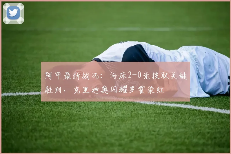 阿甲最新战况：河床2-0竞技取关键胜利，克里迪奥闪耀罗霍染红