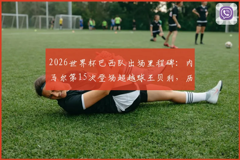 2026世界杯巴西队出场里程碑：内马尔第15次登场超越球王贝利，历史数据深度对比