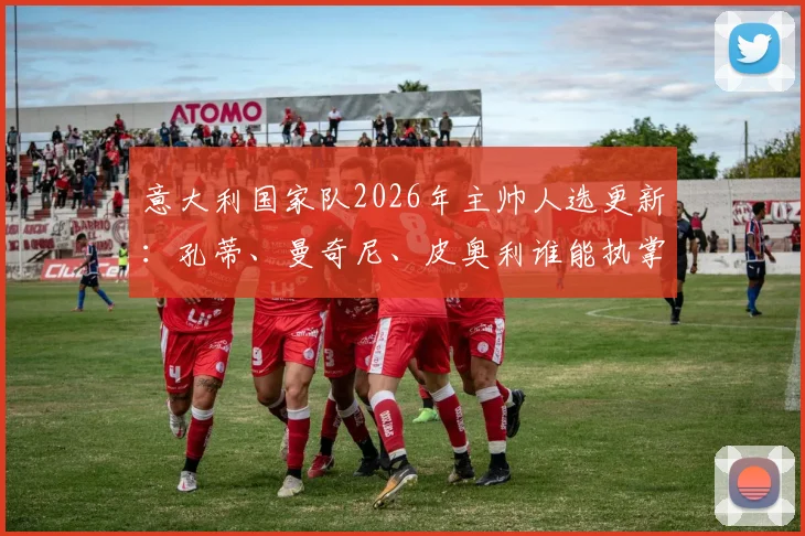 意大利国家队2026年主帅人选更新：孔蒂、曼奇尼、皮奥利谁能执掌蓝衣军团，最新动态与前景分析