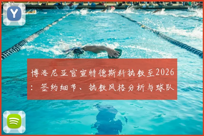 博洛尼亚官宣特德斯科执教至2026：签约细节、执教风格分析与球队赛季前景展望