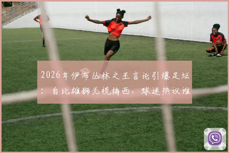 2026年伊布丛林之王言论引爆足坛：自比雄狮无视梅西，球迷热议谁是真正的王