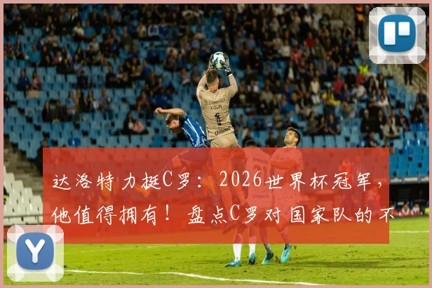 达洛特力挺C罗：2026世界杯冠军，他值得拥有！盘点C罗对国家队的不朽贡献