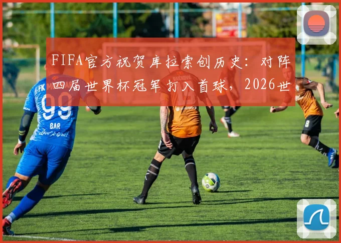 FIFA官方祝贺库拉索创历史:对阵四届世界杯冠军打入首球,2026世界杯征程受关注
