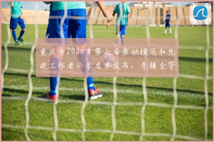 重庆市2026年第七届劳动模范和先进工作者公示名单发布，李镇全等拟表彰对象先进事迹解读