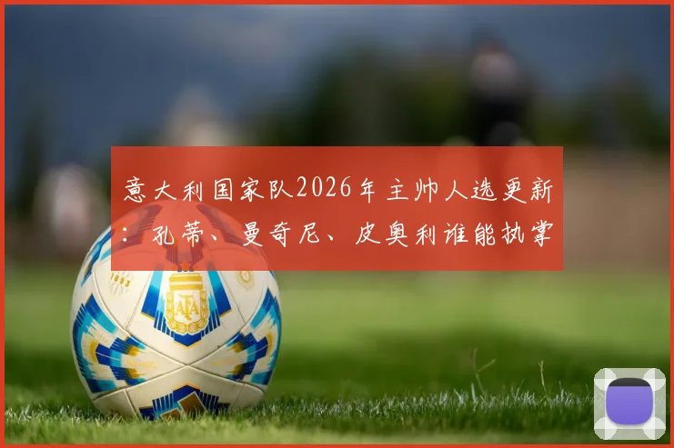 意大利国家队2026年主帅人选更新:孔蒂、曼奇尼、皮奥利谁能执掌蓝衣军团,最新动态与前景分析