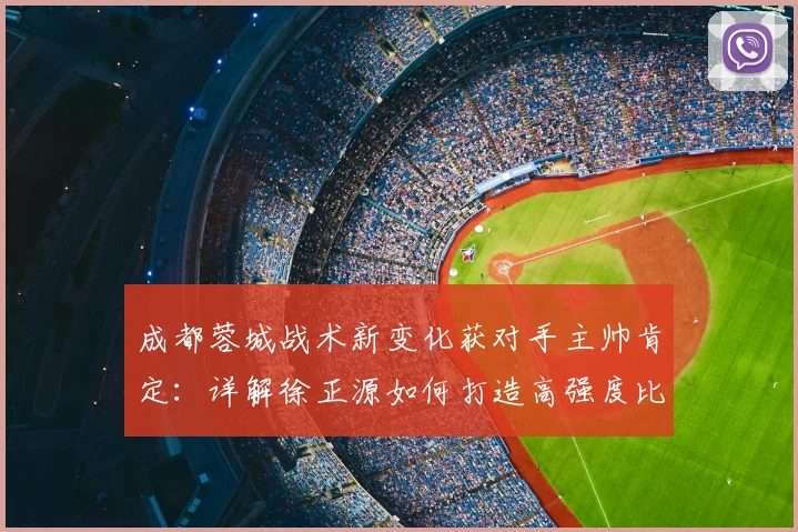 成都蓉城战术新变化获对手主帅肯定：详解徐正源如何打造高强度比赛风格，附云南玉昆应对策略分析
