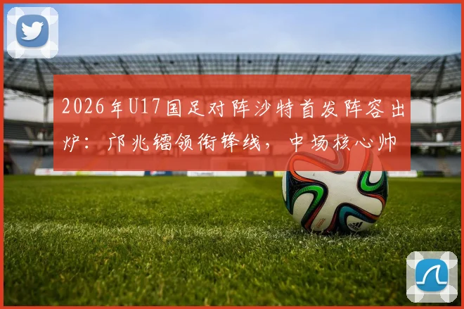 2026年U17国足对阵沙特首发阵容出炉：邝兆镭领衔锋线，中场核心帅惟浩替补待命引发热议