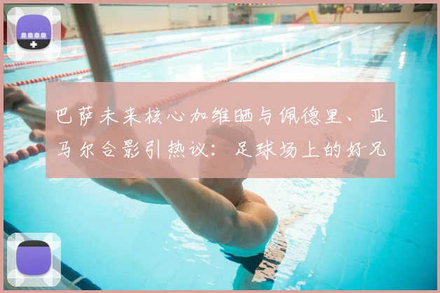 巴萨未来核心加维晒与佩德里、亚马尔合影引热议:足球场上的好兄弟,谁的天赋更高,2026年他们能带领巴萨走多远?