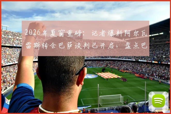 2026年夏窗重磅：记者爆料阿尔瓦雷斯转会巴萨谈判已开启，盘点巴萨开局强势表现与报价细节