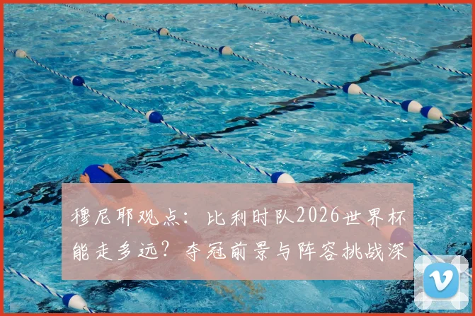 穆尼耶观点：比利时队2026世界杯能走多远？夺冠前景与阵容挑战深度分析