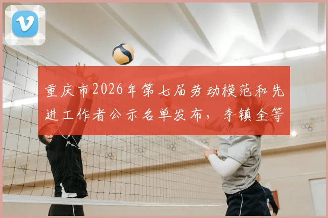 重庆市2026年第七届劳动模范和先进工作者公示名单发布，李镇全等拟表彰对象先进事迹解读