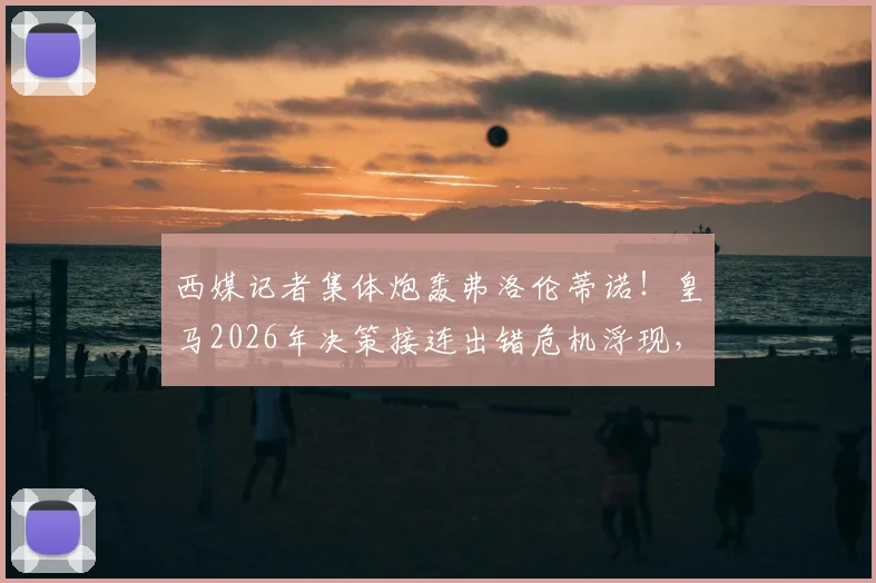 西媒记者集体炮轰弗洛伦蒂诺！皇马2026年决策接连出错危机浮现，深度解析重建核心问题