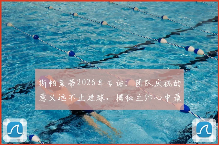 斯帕莱蒂2026年专访：团队庆祝的意义远不止进球，揭秘主帅心中最重要的执教时刻