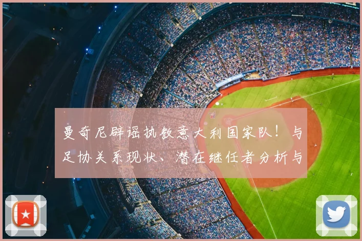 曼奇尼辟谣执教意大利国家队！与足协关系现状、潜在继任者分析与2026世界杯前景展望