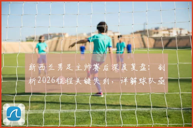 新西兰男足主帅赛后深度复盘：剖析2026征程关键失利，详解球队亟待吸取的三大教训与未来成长路径