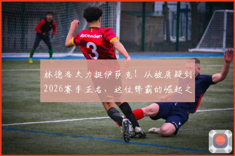 林德洛夫力挺伊萨克！从被质疑到2026赛季正名，这位锋霸的崛起之路全解析