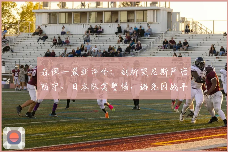 森保一最新评价：剖析突尼斯严密防守，日本队需警惕，避免因战平荷兰而轻敌（附2026世预赛前瞻）