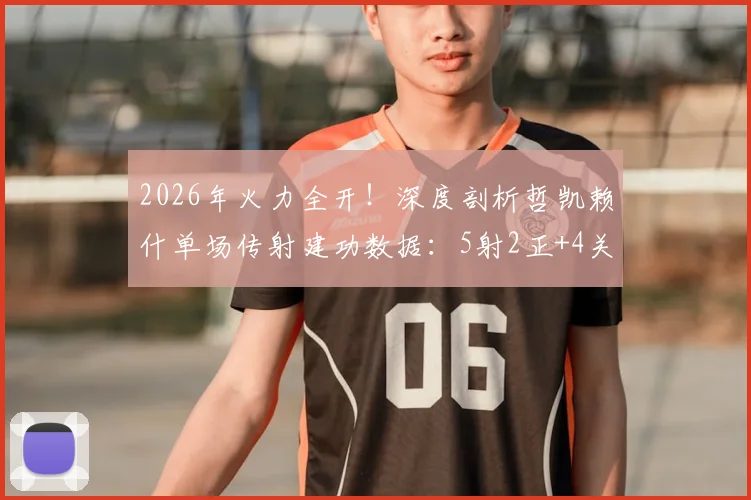 2026年火力全开!深度剖析哲凯赖什单场传射建功数据:5射2正+4关键传球背后的战术价值