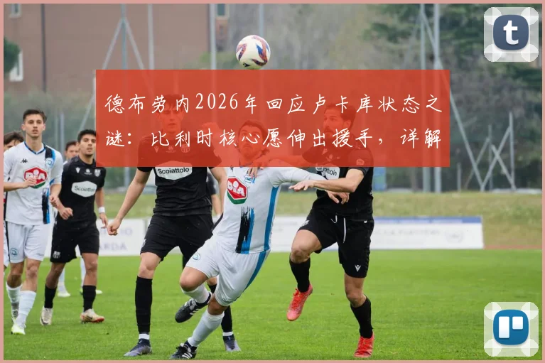德布劳内2026年回应卢卡库状态之谜：比利时核心愿伸出援手，详解国家队锋线问题与解决方案