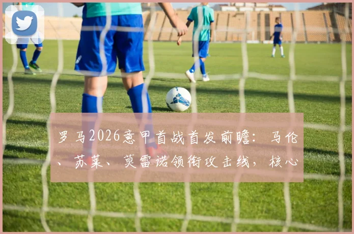 罗马2026意甲首战首发前瞻：马伦、苏莱、莫雷诺领衔攻击线，核心迪巴拉伤缺影响几何？