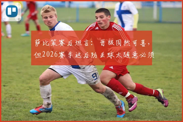 萨比策赛后坦言：晋级固然可喜，但2026赛季这后防丢球太随意必须敲响警钟
