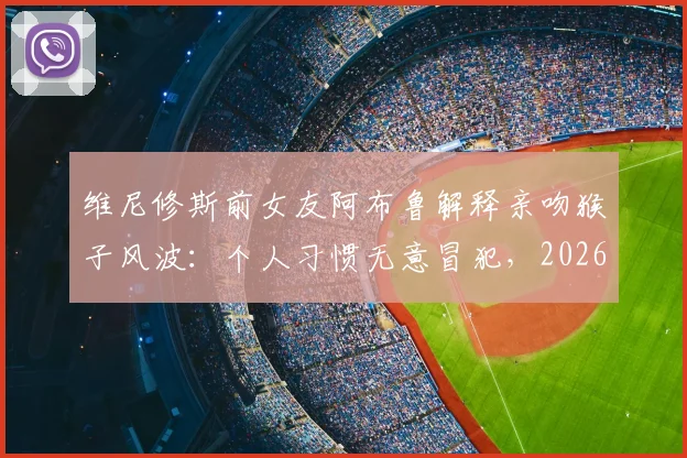 维尼修斯前女友阿布鲁解释亲吻猴子风波:个人习惯无意冒犯,2026年风波全回顾
