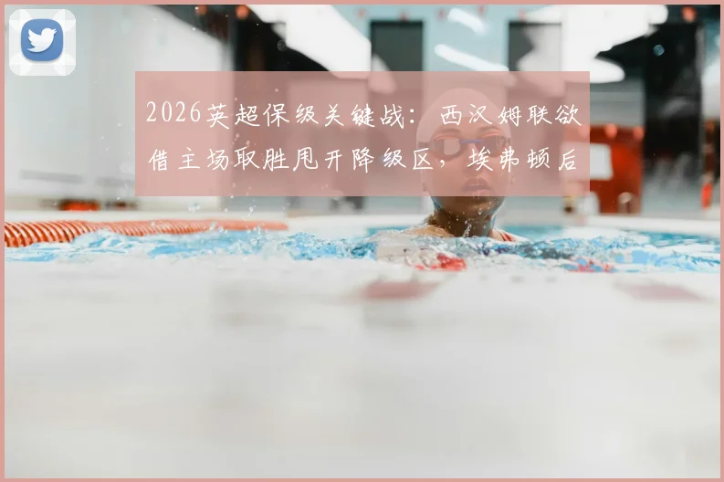 2026英超保级关键战：西汉姆联欲借主场取胜甩开降级区，埃弗顿后防核心伤缺影响几何