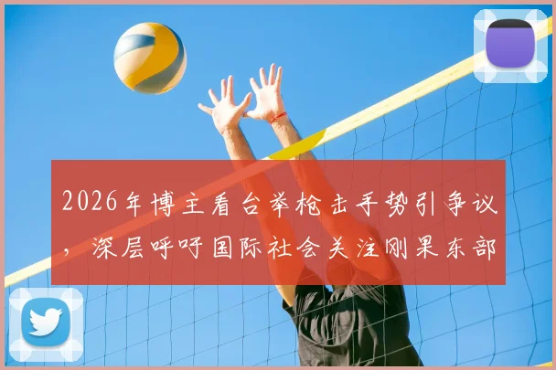 2026年博主看台举枪击手势引争议，深层呼吁国际社会关注刚果东部动荡局势