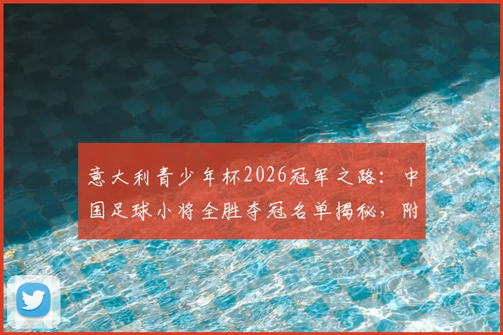 意大利青少年杯2026冠军之路：中国足球小将全胜夺冠名单揭秘，附赛事视频与海外青训价值分析