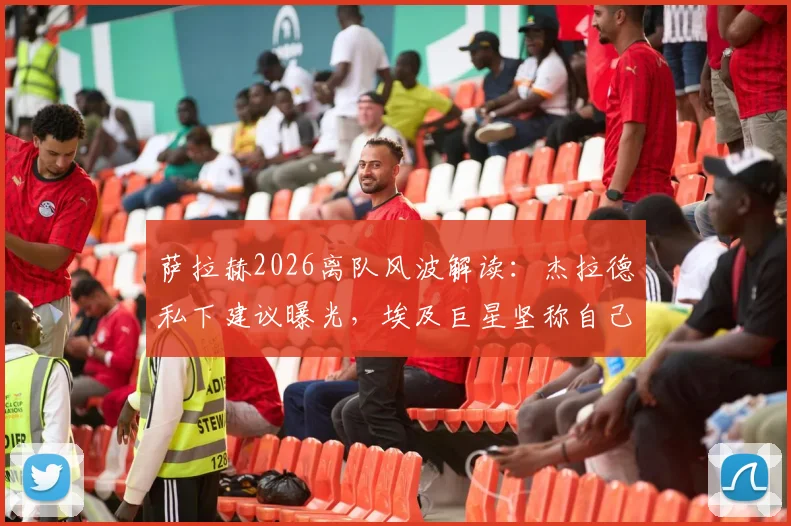 萨拉赫2026离队风波解读:杰拉德私下建议曝光,埃及巨星坚称自己油箱仍满