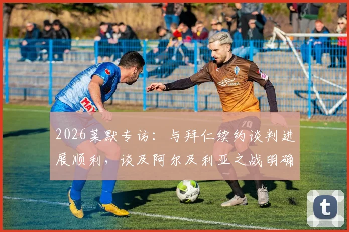 2026莱默专访：与拜仁续约谈判进展顺利，谈及阿尔及利亚之战明确表态全力争胜，球迷聚焦后续发展