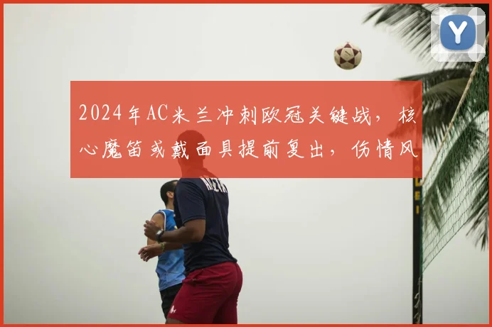 2024年AC米兰冲刺欧冠关键战,核心魔笛或戴面具提前复出,伤情风险与球队形势深度分析