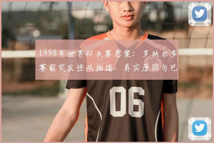 1998年世界杯决赛悬案：罗纳尔多赛前突发怪病抽搐，真实原因与巴西队失利内幕回顾