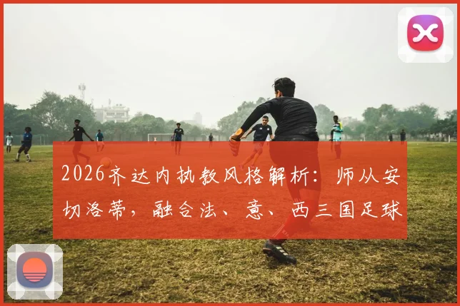 2026齐达内执教风格解析：师从安切洛蒂，融合法、意、西三国足球理念的奥秘