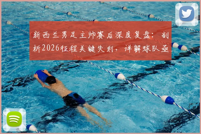 新西兰男足主帅赛后深度复盘：剖析2026征程关键失利，详解球队亟待吸取的三大教训与未来成长路径