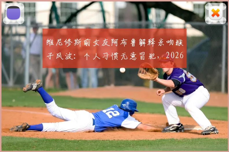维尼修斯前女友阿布鲁解释亲吻猴子风波：个人习惯无意冒犯，2026年风波全回顾