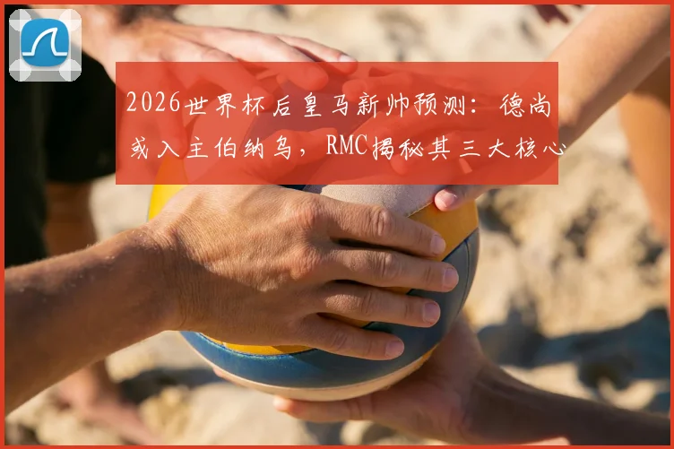 2026世界杯后皇马新帅预测：德尚或入主伯纳乌，RMC揭秘其三大核心优势