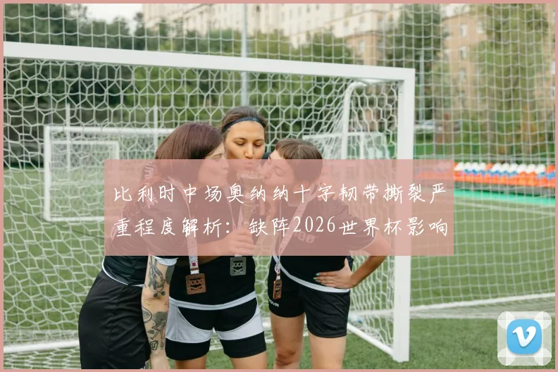 比利时中场奥纳纳十字韧带撕裂严重程度解析：缺阵2026世界杯影响几何，潜在替代者与康复时间线全览