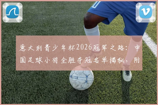意大利青少年杯2026冠军之路：中国足球小将全胜夺冠名单揭秘，附赛事视频与海外青训价值分析