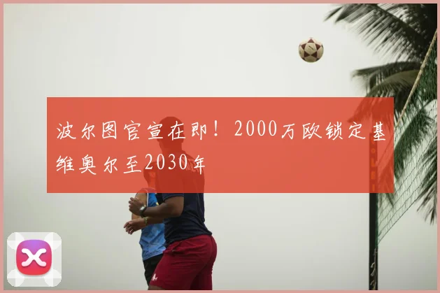 波尔图官宣在即！2000万欧锁定基维奥尔至2030年