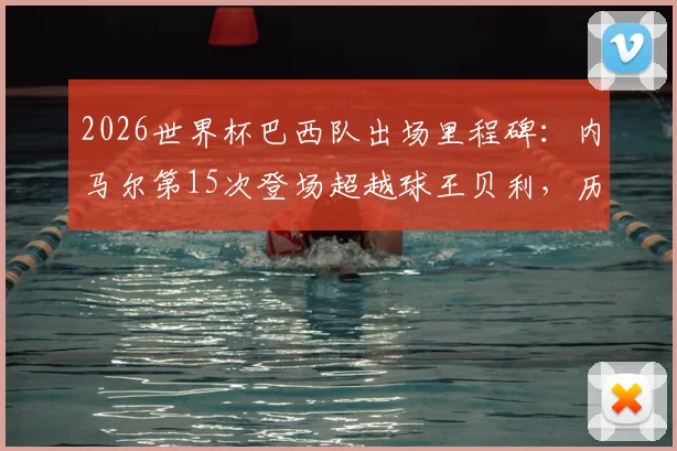2026世界杯巴西队出场里程碑：内马尔第15次登场超越球王贝利，历史数据深度对比