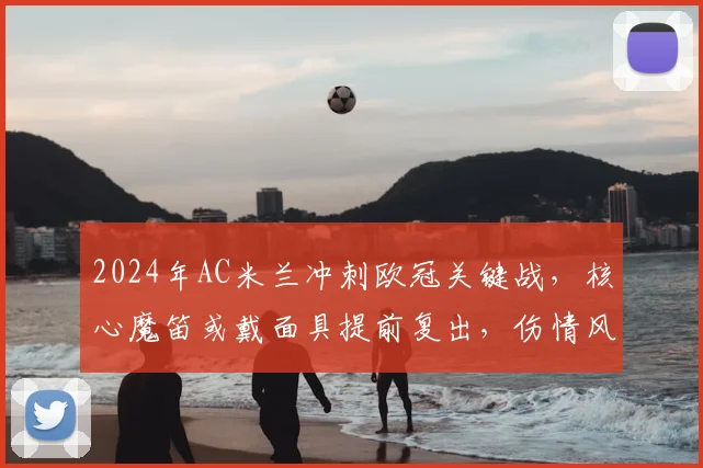 2024年AC米兰冲刺欧冠关键战，核心魔笛或戴面具提前复出，伤情风险与球队形势深度分析