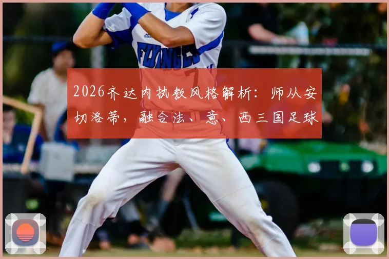 2026齐达内执教风格解析：师从安切洛蒂，融合法、意、西三国足球理念的奥秘