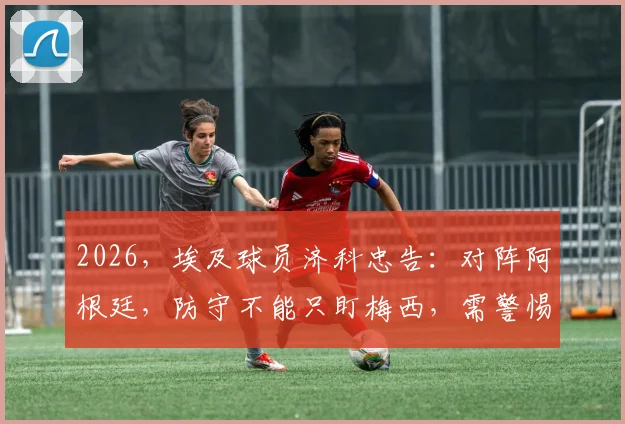 2026,埃及球员济科忠告:对阵阿根廷,防守不能只盯梅西,需警惕全队协同作战威胁