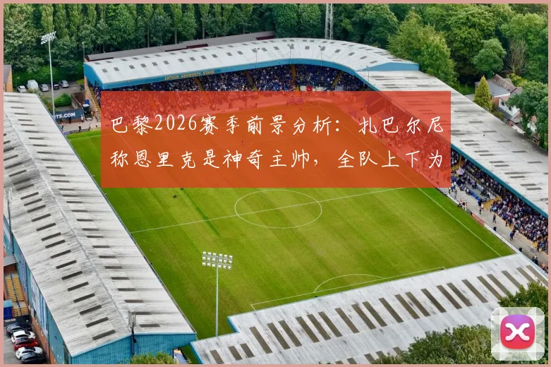 巴黎2026赛季前景分析：扎巴尔尼称恩里克是神奇主帅，全队上下为其奋战