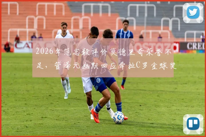 2026年范志毅评价莫德里奇荣誉不足，管泽元幽默回应牵扯C罗金球奖往事